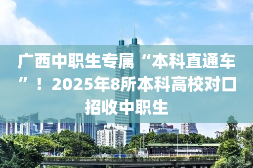 广西中职生专属“本科直通车”！2025年8所本科高校对口招收中职生
