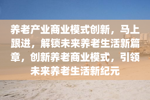 养老产业商业模式创新，马上跟进，解锁未来养老生活新篇章，创新养老商业模式，引领未来养老生活新纪元