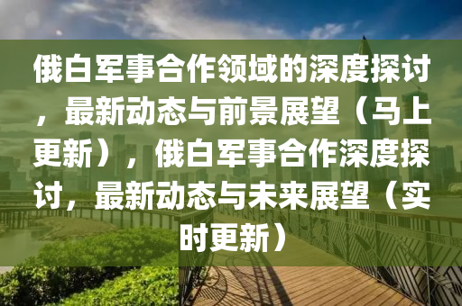 俄白军事合作领域的深度探讨，最新动态与前景展望（马上更新），俄白军事合作深度探讨，最新动态与未来展望（实时更新）