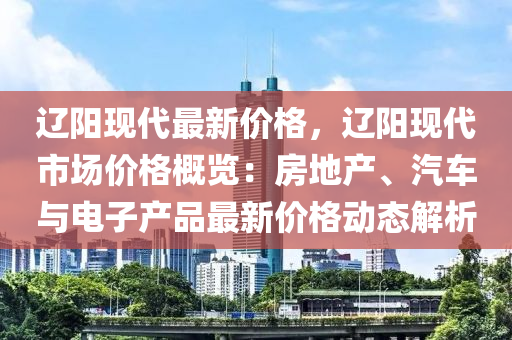 辽阳现代最新价格，辽阳现代市场价格概览：房地产、汽车与电子产品最新价格动态解析