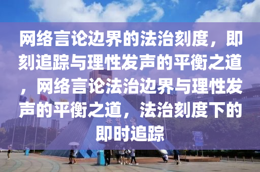 网络言论边界的法治刻度，即刻追踪与理性发声的平衡之道，网络言论法治边界与理性发声的平衡之道，法治刻度下的即时追踪
