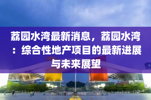 荔园水湾最新消息，荔园水湾：综合性地产项目的最新进展与未来展望