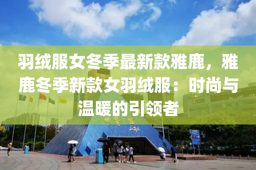 羽绒服女冬季最新款雅鹿，雅鹿冬季新款女羽绒服：时尚与温暖的引领者