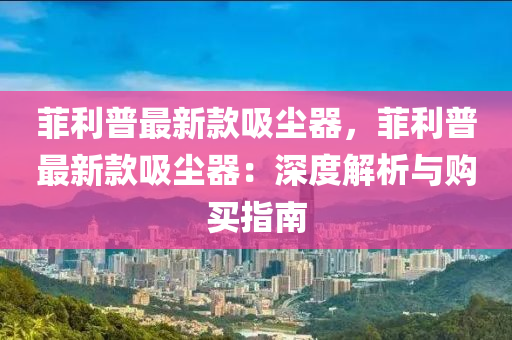 菲利普最新款吸尘器，菲利普最新款吸尘器：深度解析与购买指南