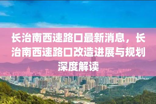 长治南西速路口最新消息，长治南西速路口改造进展与规划深度解读