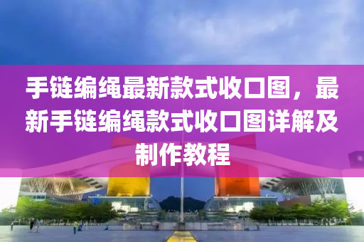 手链编绳最新款式收口图，最新手链编绳款式收口图详解及制作教程