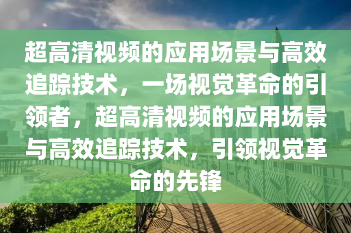 超高清视频的应用场景与高效追踪技术，一场视觉革命的引领者，超高清视频的应用场景与高效追踪技术，引领视觉革命的先锋