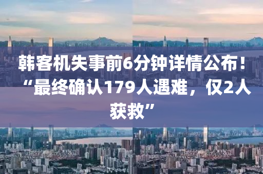 韩客机失事前6分钟详情公布！ “最终确认179人遇难，仅2人获救”