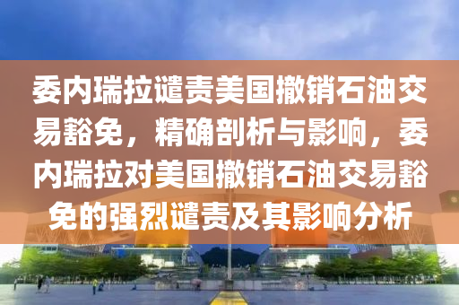 委内瑞拉谴责美国撤销石油交易豁免，精确剖析与影响，委内瑞拉对美国撤销石油交易豁免的强烈谴责及其影响分析