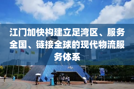 江门加快构建立足湾区、服务全国、链接全球的现代物流服务体系