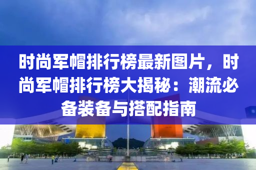 时尚军帽排行榜最新图片，时尚军帽排行榜大揭秘：潮流必备装备与搭配指南