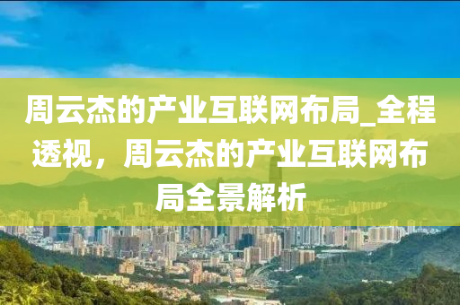 周云杰的产业互联网布局_全程透视，周云杰的产业互联网布局全景解析