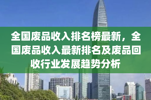 全国废品收入排名榜最新，全国废品收入最新排名及废品回收行业发展趋势分析