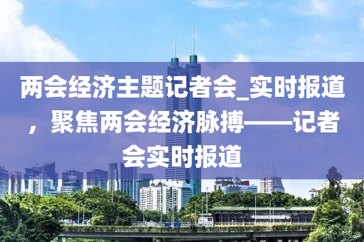 两会经济主题记者会_实时报道，聚焦两会经济脉搏——记者会实时报道
