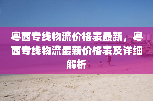 粤西专线物流价格表最新，粤西专线物流最新价格表及详细解析