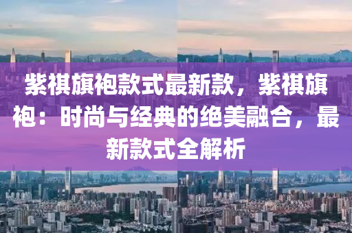 紫祺旗袍款式最新款，紫祺旗袍：时尚与经典的绝美融合，最新款式全解析