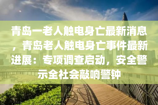 青岛一老人触电身亡最新消息，青岛老人触电身亡事件最新进展：专项调查启动，安全警示全社会敲响警钟