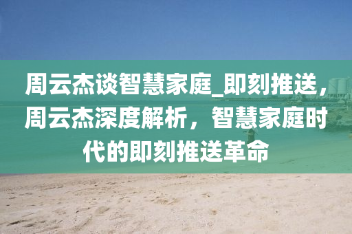 周云杰谈智慧家庭_即刻推送，周云杰深度解析，智慧家庭时代的即刻推送革命