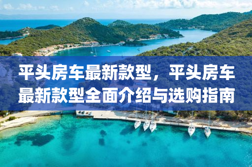 平头房车最新款型，平头房车最新款型全面介绍与选购指南