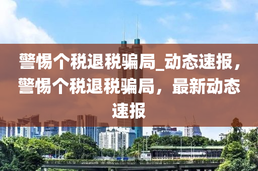 警惕个税退税骗局_动态速报，警惕个税退税骗局，最新动态速报