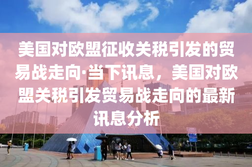 美国对欧盟征收关税引发的贸易战走向·当下讯息，美国对欧盟关税引发贸易战走向的最新讯息分析