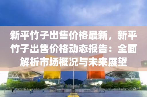 新平竹子出售价格最新，新平竹子出售价格动态报告：全面解析市场概况与未来展望