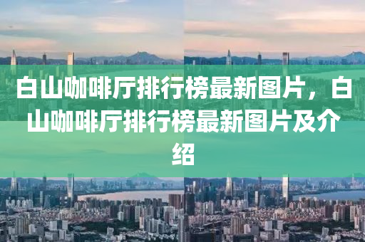白山咖啡厅排行榜最新图片，白山咖啡厅排行榜最新图片及介绍