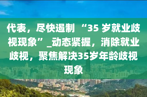 代表，尽快遏制 “35 岁就业歧视现象”_动态紧握，消除就业歧视，聚焦解决35岁年龄歧视现象
