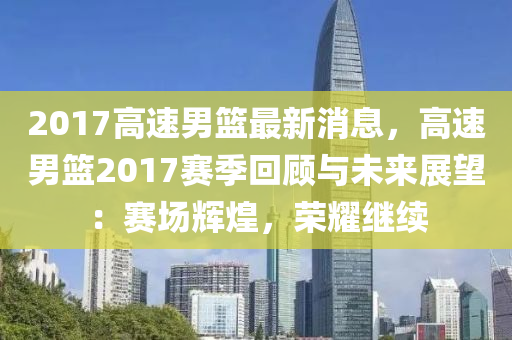 2017高速男篮最新消息，高速男篮2017赛季回顾与未来展望：赛场辉煌，荣耀继续