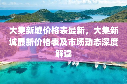 大集新城价格表最新，大集新城最新价格表及市场动态深度解读