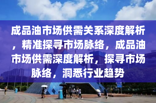 成品油市场供需关系深度解析，精准探寻市场脉络，成品油市场供需深度解析，探寻市场脉络，洞悉行业趋势