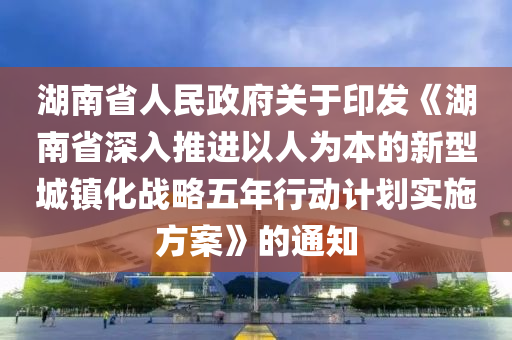 湖南省人民政府关于印发《湖南省深入推进以人为本的新型城镇化战略五年行动计划实施方案》的通知