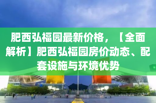 肥西弘福园最新价格，【全面解析】肥西弘福园房价动态、配套设施与环境优势