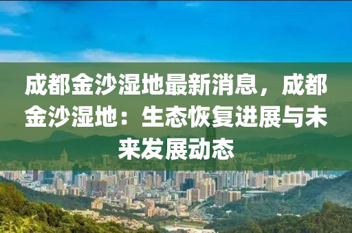 成都金沙湿地最新消息，成都金沙湿地：生态恢复进展与未来发展动态