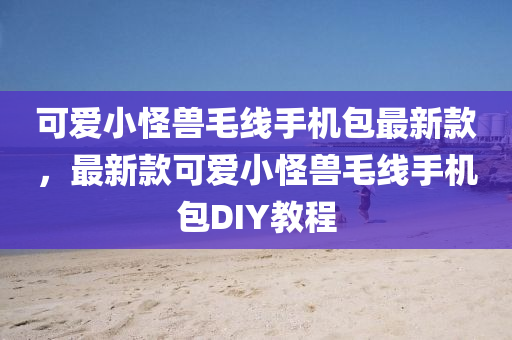 可爱小怪兽毛线手机包最新款，最新款可爱小怪兽毛线手机包DIY教程
