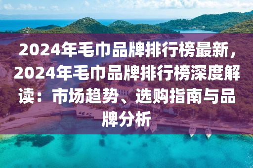 2024年毛巾品牌排行榜最新，2024年毛巾品牌排行榜深度解读：市场趋势、选购指南与品牌分析