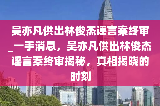 吴亦凡供出林俊杰谣言案终审_一手消息，吴亦凡供出林俊杰谣言案终审揭秘，真相揭晓的时刻