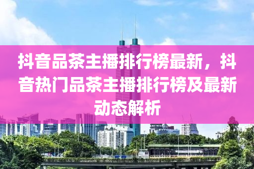 抖音品茶主播排行榜最新，抖音热门品茶主播排行榜及最新动态解析