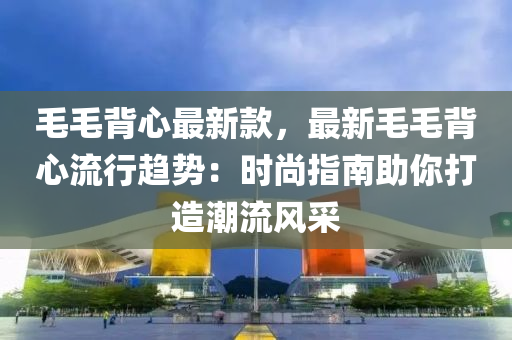 毛毛背心最新款，最新毛毛背心流行趋势：时尚指南助你打造潮流风采