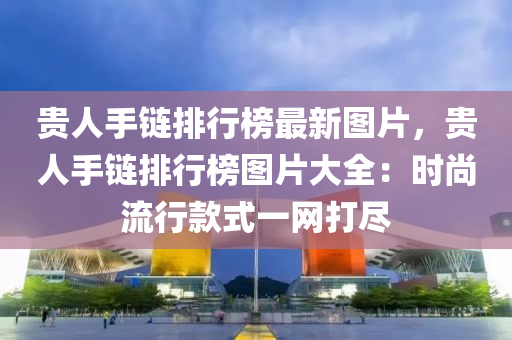 贵人手链排行榜最新图片，贵人手链排行榜图片大全：时尚流行款式一网打尽