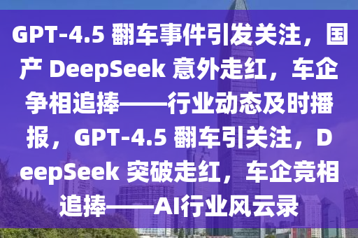 GPT-4.5 翻车事件引发关注，国产 DeepSeek 意外走红，车企争相追捧——行业动态及时播报，GPT-4.5 翻车引关注，DeepSeek 突破走红，车企竞相追捧——AI行业风云录