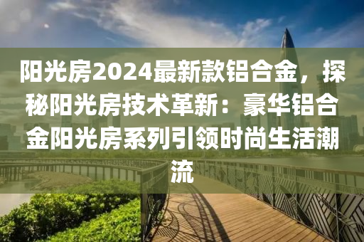 阳光房2024最新款铝合金，探秘阳光房技术革新：豪华铝合金阳光房系列引领时尚生活潮流