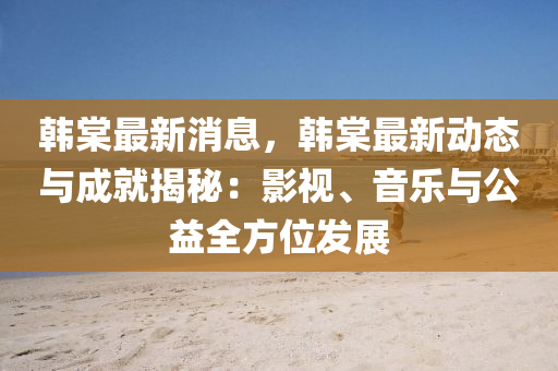 韩棠最新消息，韩棠最新动态与成就揭秘：影视、音乐与公益全方位发展