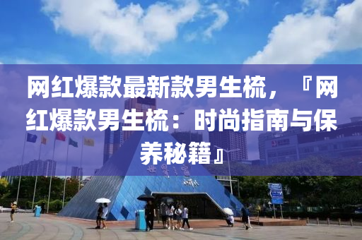 网红爆款最新款男生梳，『网红爆款男生梳：时尚指南与保养秘籍』