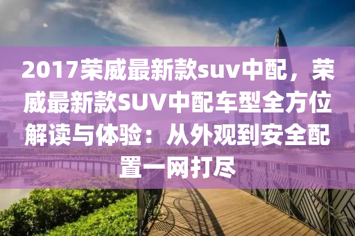 2017荣威最新款suv中配，荣威最新款SUV中配车型全方位解读与体验：从外观到安全配置一网打尽