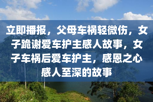 立即播报，父母车祸轻微伤，女子跪谢爱车护主感人故事，女子车祸后爱车护主，感恩之心感人至深的故事