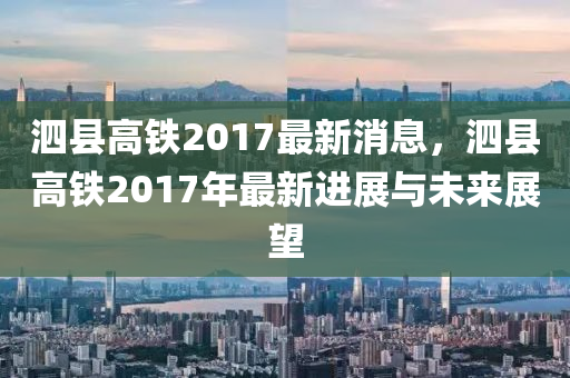 泗县高铁2017最新消息，泗县高铁2017年最新进展与未来展望