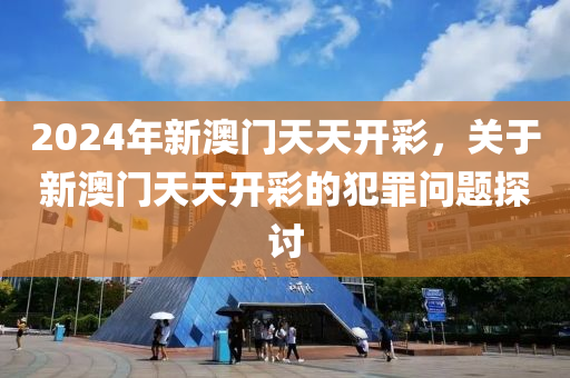 2024年新澳门天天开彩，关于新澳门天天开彩的犯罪问题探讨