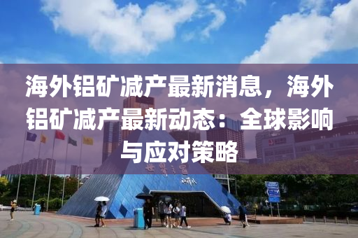 海外铝矿减产最新消息，海外铝矿减产最新动态：全球影响与应对策略