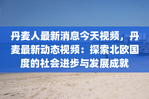 丹麦人最新消息今天视频，丹麦最新动态视频：探索北欧国度的社会进步与发展成就